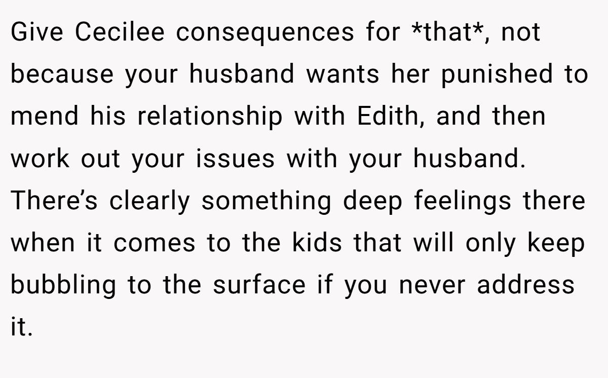Give Cecilee consequences for *that*, not because your husband wants her punished to mend his relationship with Edith, and then work out your issues with your husband. There’s clearly something deep feelings there when it comes to the kids that will only keep bubbling to the surface if you never address it.