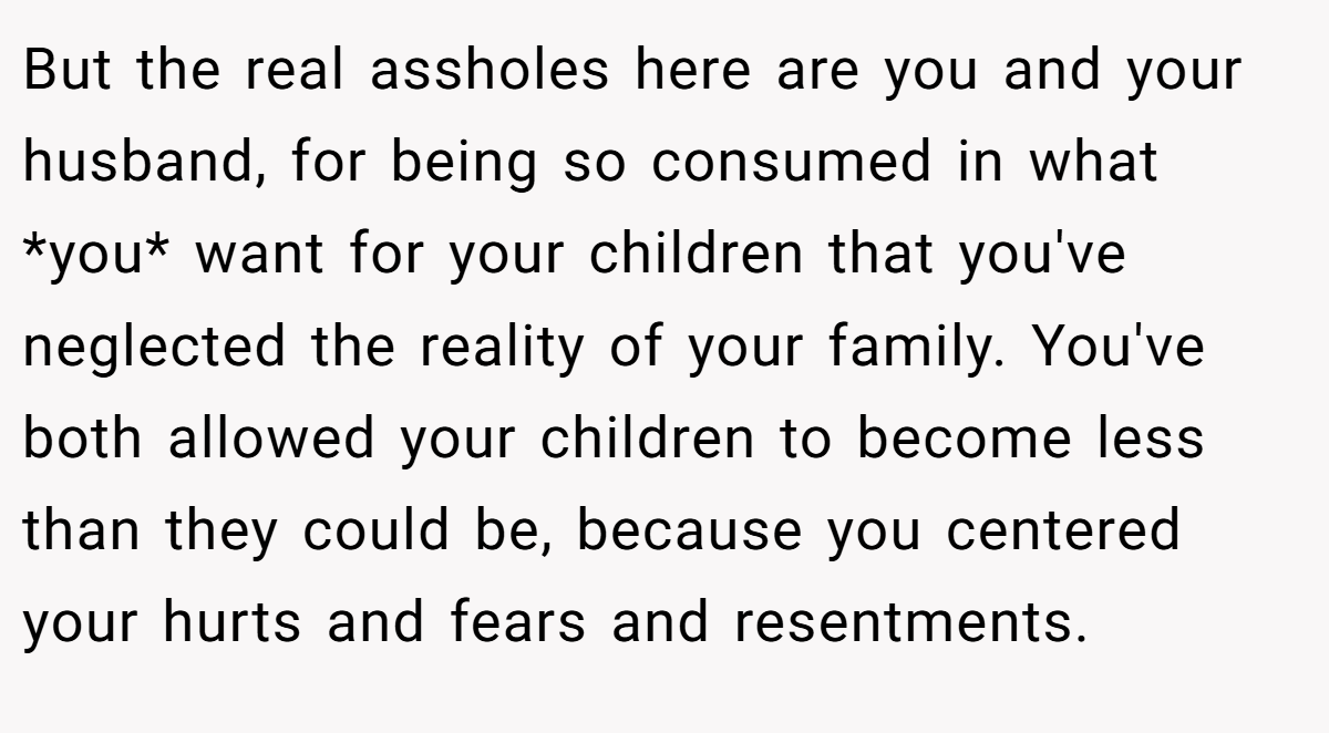 But the real assholes here are you and your husband, for being so consumed in what *you* want for your children that you've neglected the reality of your family. You've both allowed your children to become less than they could be, because you centered your hurts and fears and resentments.