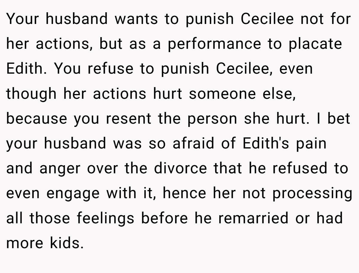 Your husband wants to punish Cecilee not for her actions, but as a performance to placate Edith. You refuse to punish Cecilee, even though her actions hurt someone else, because you resent the person she hurt. I bet your husband was so afraid of Edith's pain and anger over the divorce that he refused to even engage with it, hence her not processing all those feelings before he remarried or had more kids.