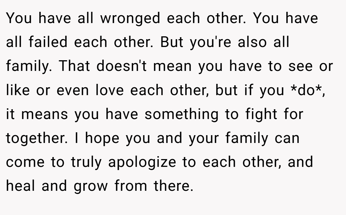 You have all wronged each other. You have all failed each other. But you're also all family. That doesn't mean you have to see or like or even love each other, but if you *do*, it means you have something to fight for together. I hope you and your family can come to truly apologize to each other, and heal and grow from there.