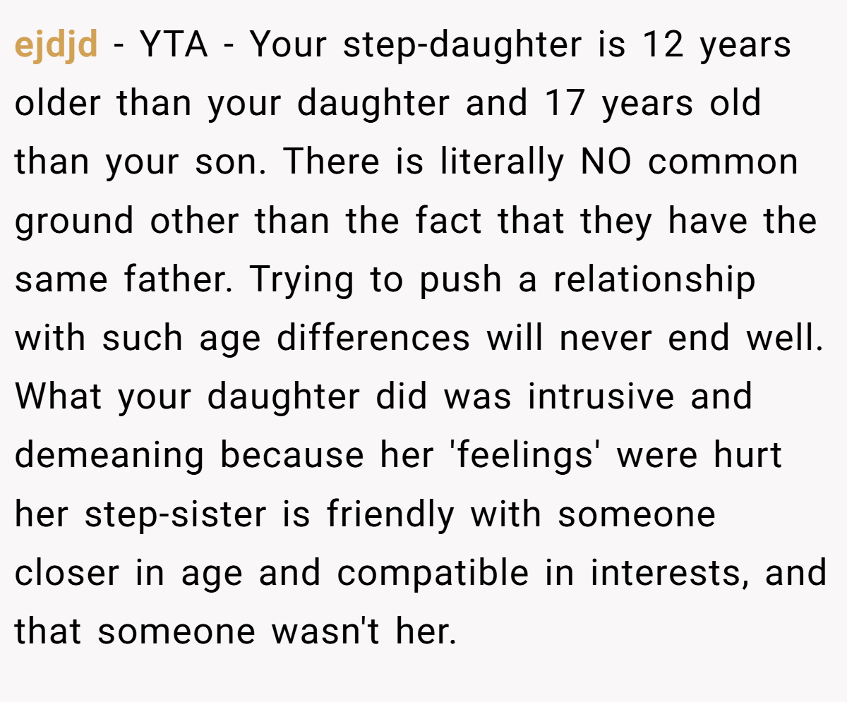 ejdjd − YTA - Your step-daughter is 12 years older than your daughter and 17 years old than your son. There is literally NO common ground other than the fact that they have the same father. Trying to push a relationship with such age differences will never end well. What your daughter did was intrusive and demeaning because her 'feelings' were hurt her step-sister is friendly with someone closer in age and compatible in interests, and that someone wasn't her.
