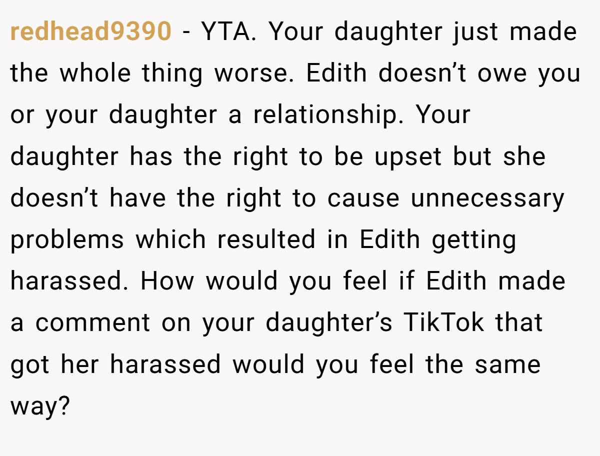 redhead9390 − YTA. Your daughter just made the whole thing worse. Edith doesn’t owe you or your daughter a relationship. Your daughter has the right to be upset but she doesn’t have the right to cause unnecessary problems which resulted in Edith getting harassed. How would you feel if Edith made a comment on your daughter’s TikTok that got her harassed would you feel the same way?
