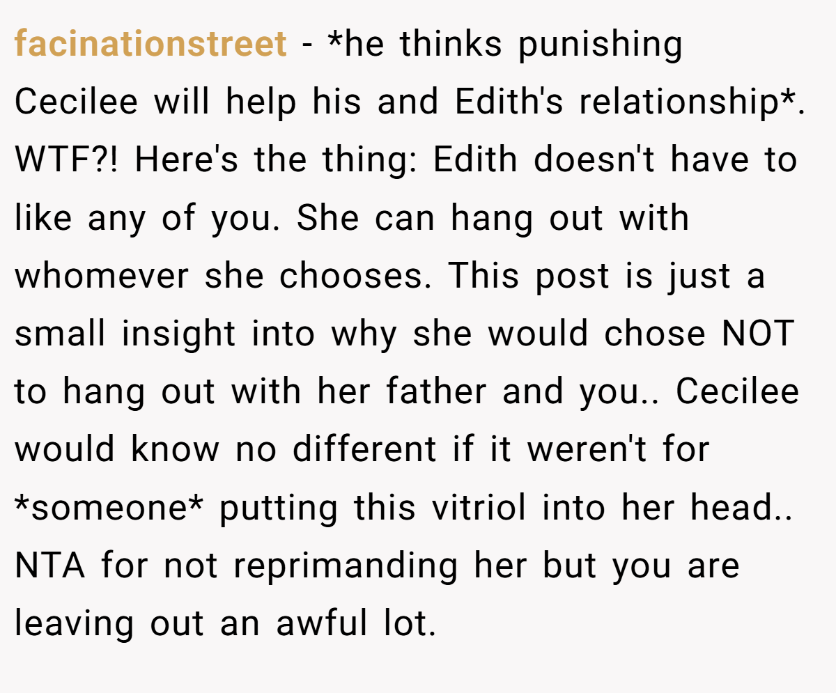 facinationstreet − *he thinks punishing Cecilee will help his and Edith's relationship*. WTF?! Here's the thing: Edith doesn't have to like any of you. She can hang out with whomever she chooses. This post is just a small insight into why she would chose NOT to hang out with her father and you.. Cecilee would know no different if it weren't for *someone* putting this vitriol into her head.. NTA for not reprimanding her but you are leaving out an awful lot.