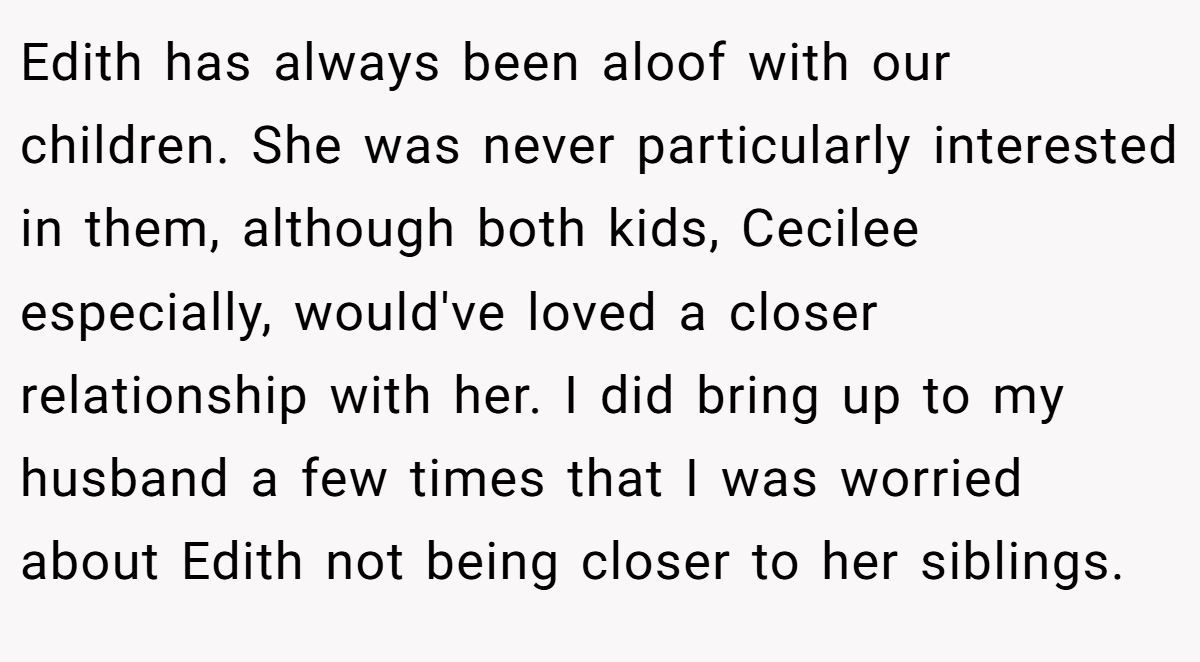 Edith has always been aloof with our children. She was never particularly interested in them, although both kids, Cecilee especially, would've loved a closer relationship with her. I did bring up to my husband a few times that I was worried about Edith not being closer to her siblings.