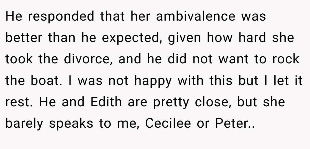 He responded that her ambivalence was better than he expected, given how hard she took the divorce, and he did not want to rock the boat. I was not happy with this but I let it rest. He and Edith are pretty close, but she barely speaks to me, Cecilee or Peter..