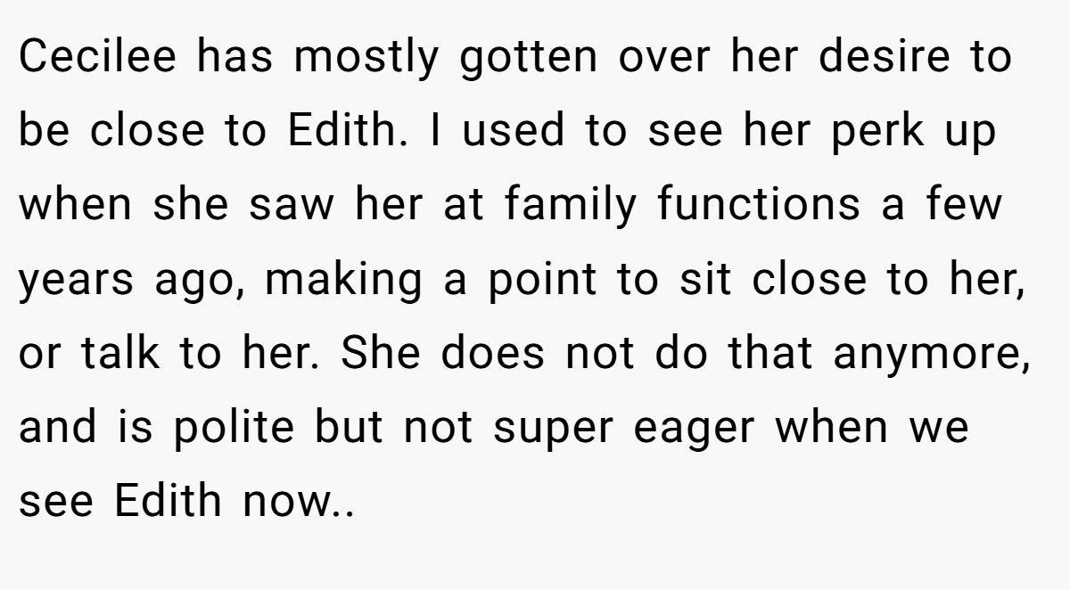 Cecilee has mostly gotten over her desire to be close to Edith. I used to see her perk up when she saw her at family functions a few years ago, making a point to sit close to her, or talk to her. She does not do that anymore, and is polite but not super eager when we see Edith now..