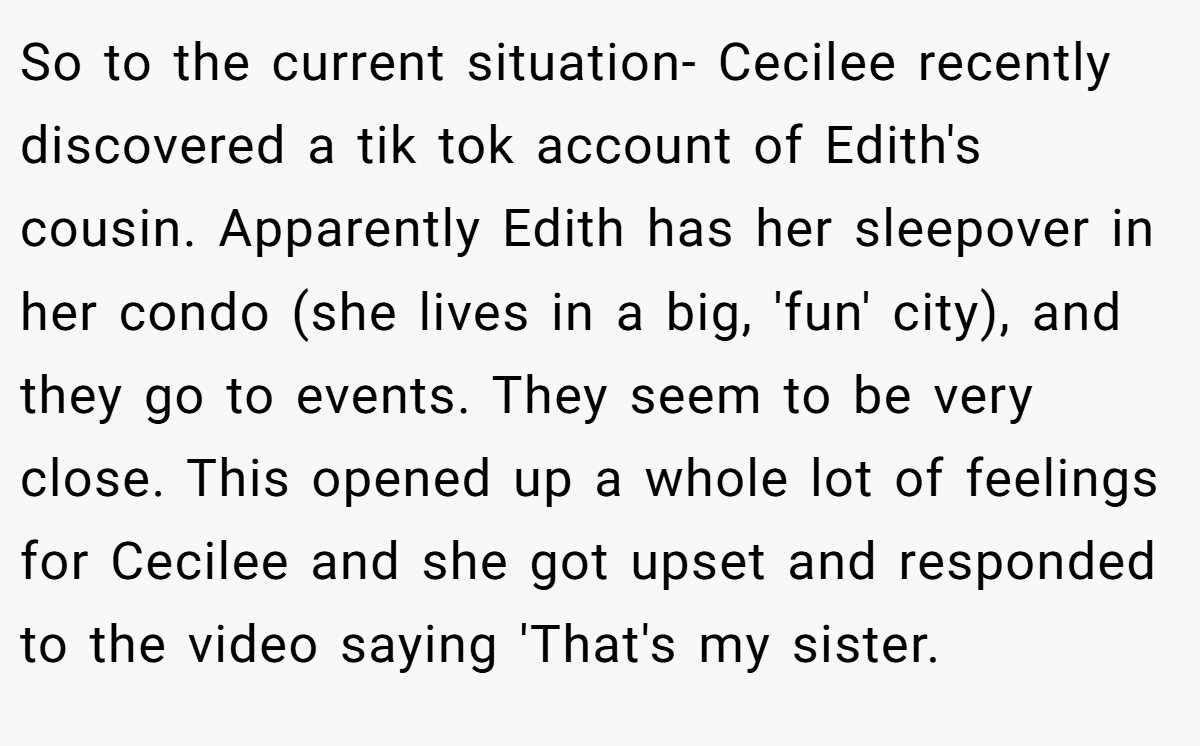 ​So to the current situation- Cecilee recently discovered a tik tok account of Edith's cousin. Apparently Edith has her sleepover in her condo (she lives in a big, 'fun' city), and they go to events. They seem to be very close. This opened up a whole lot of feelings for Cecilee and she got upset and responded to the video saying 'That's my sister.