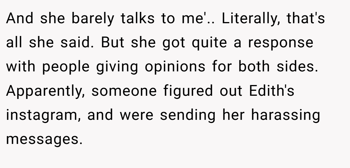 And she barely talks to me'.. ​Literally, that's all she said. But she got quite a response with people giving opinions for both sides. Apparently, someone figured out Edith's instagram, and were sending her harassing messages.