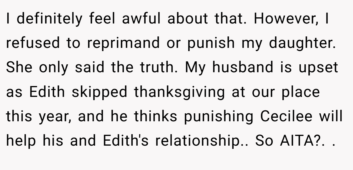 I definitely feel awful about that. However, I refused to reprimand or punish my daughter. She only said the truth. My husband is upset as Edith skipped thanksgiving at our place this year, and he thinks punishing Cecilee will help his and Edith's relationship.. So AITA?. ​. ​