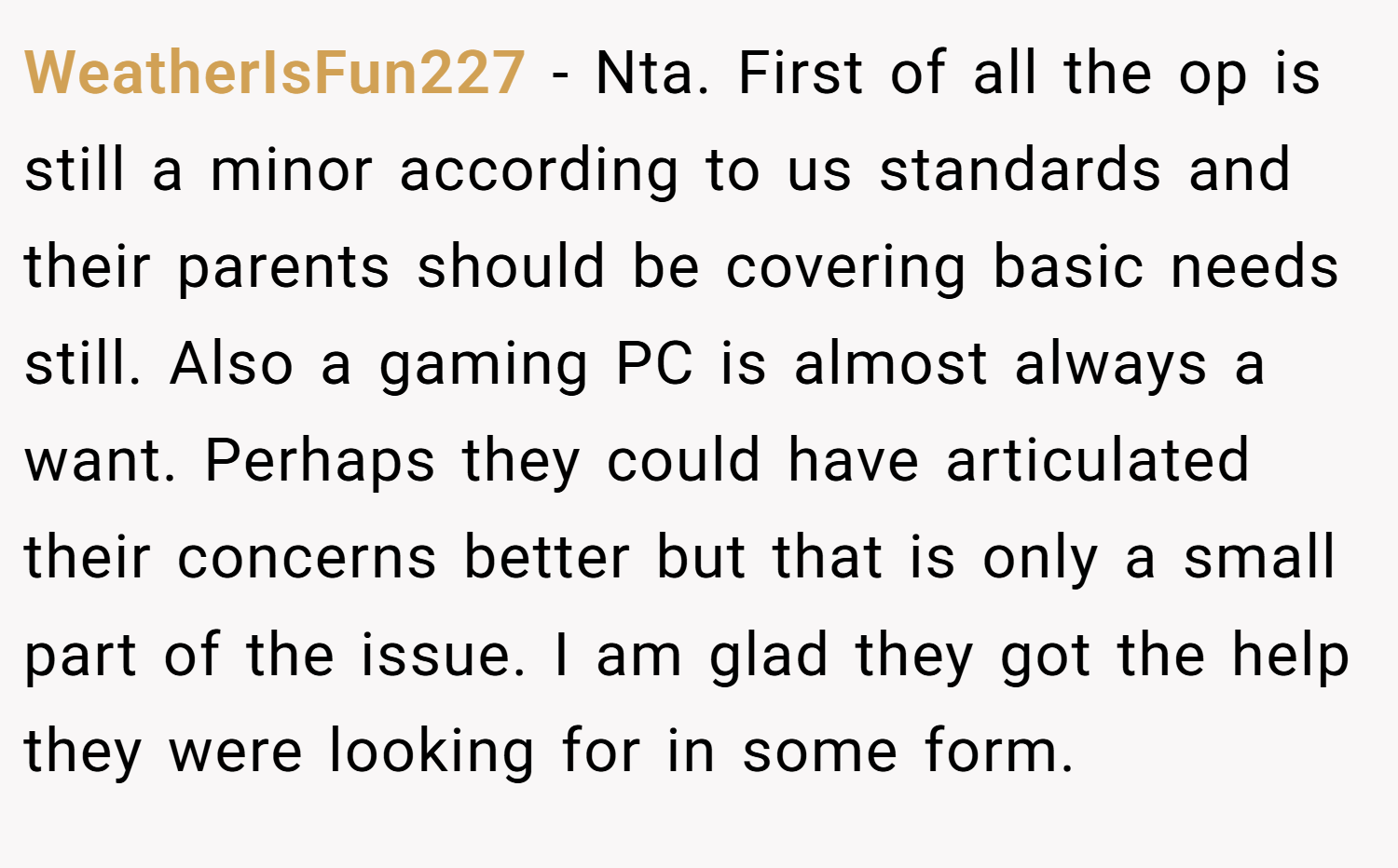 WeatherIsFun227 − Nta. First of all the op is still a minor according to us standards and their parents should be covering basic needs still. Also a gaming PC is almost always a want. Perhaps they could have articulated their concerns better but that is only a small part of the issue. I am glad they got the help they were looking for in some form.