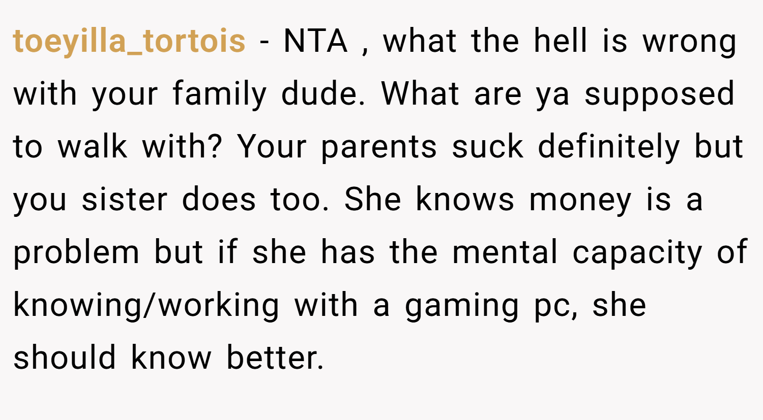toeyilla_tortois − NTA , what the hell is wrong with your family dude. What are ya supposed to walk with? Your parents suck definitely but you sister does too. She knows money is a problem but if she has the mental capacity of knowing/working with a gaming pc, she should know better.