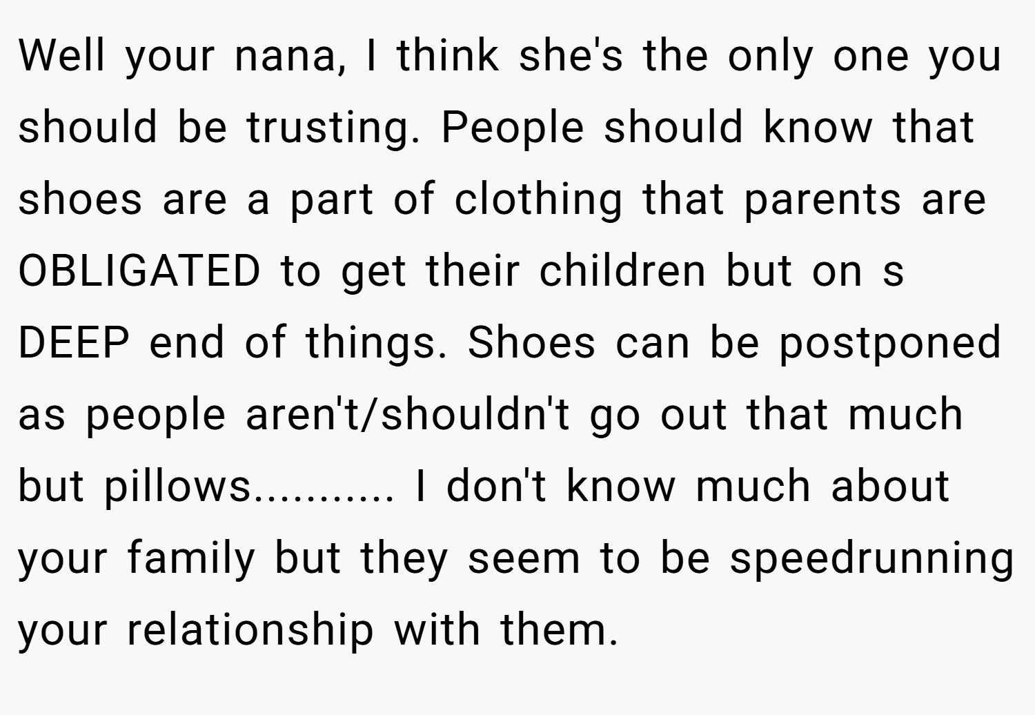Well your nana, I think she's the only one you should be trusting. People should know that shoes are a part of clothing that parents are OBLIGATED to get their children but on s DEEP end of things. Shoes can be postponed as people aren't/shouldn't go out that much but pillows........... I don't know much about your family but they seem to be speedrunning your relationship with them.