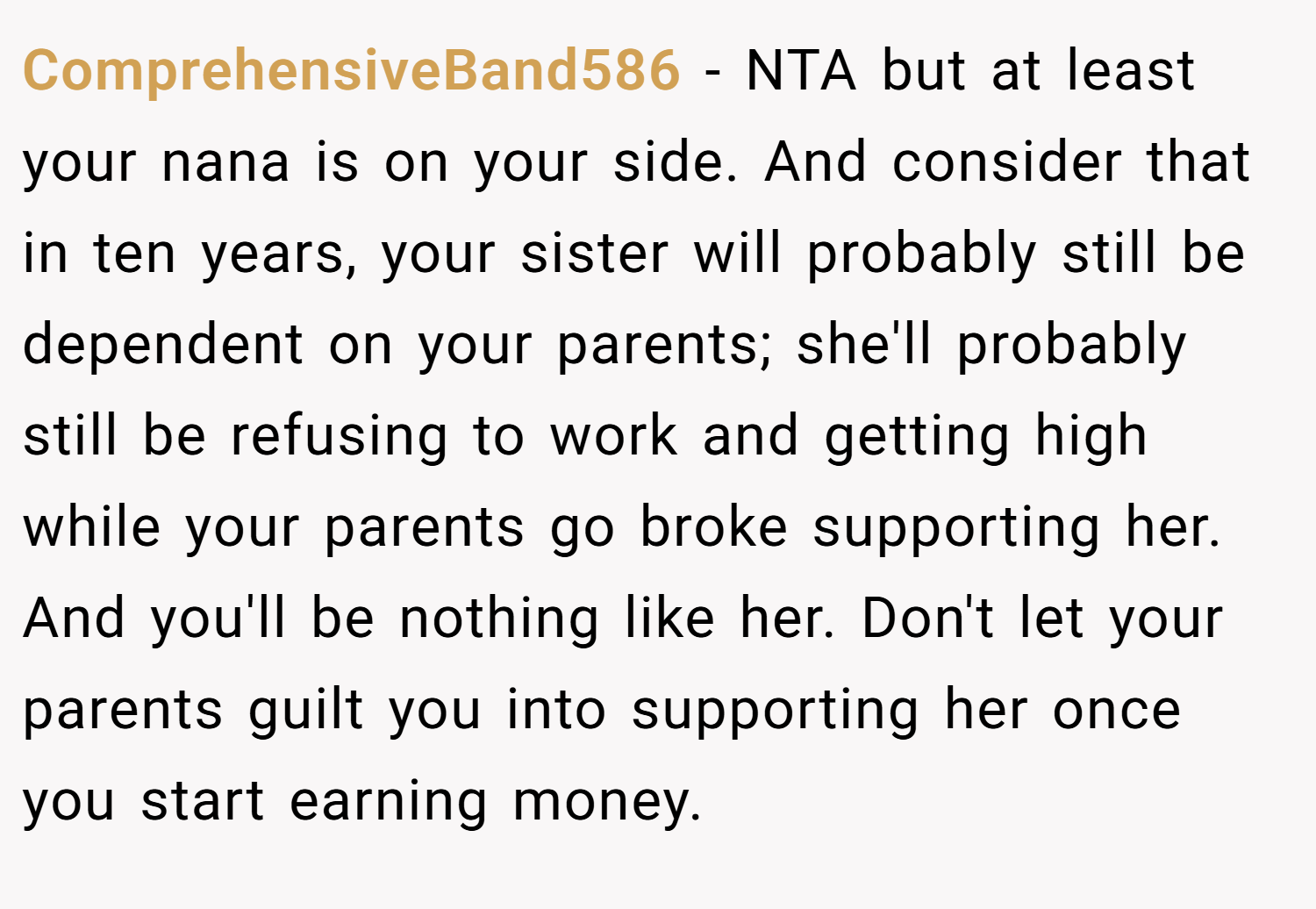 ComprehensiveBand586 − NTA but at least your nana is on your side. And consider that in ten years, your sister will probably still be dependent on your parents; she'll probably still be refusing to work and getting high while your parents go broke supporting her. And you'll be nothing like her. Don't let your parents guilt you into supporting her once you start earning money.