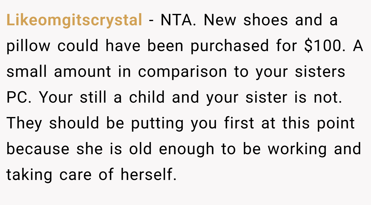 Likeomgitscrystal − NTA. New shoes and a pillow could have been purchased for $100. A small amount in comparison to your sisters PC. Your still a child and your sister is not. They should be putting you first at this point because she is old enough to be working and taking care of herself.