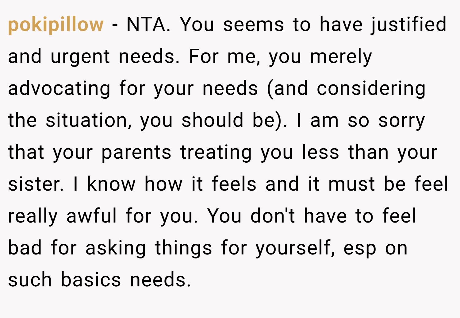 pokipillow − NTA. You seems to have justified and urgent needs. For me, you merely advocating for your needs (and considering the situation, you should be). I am so sorry that your parents treating you less than your sister. I know how it feels and it must be feel really awful for you. You don't have to feel bad for asking things for yourself, esp on such basics needs.
