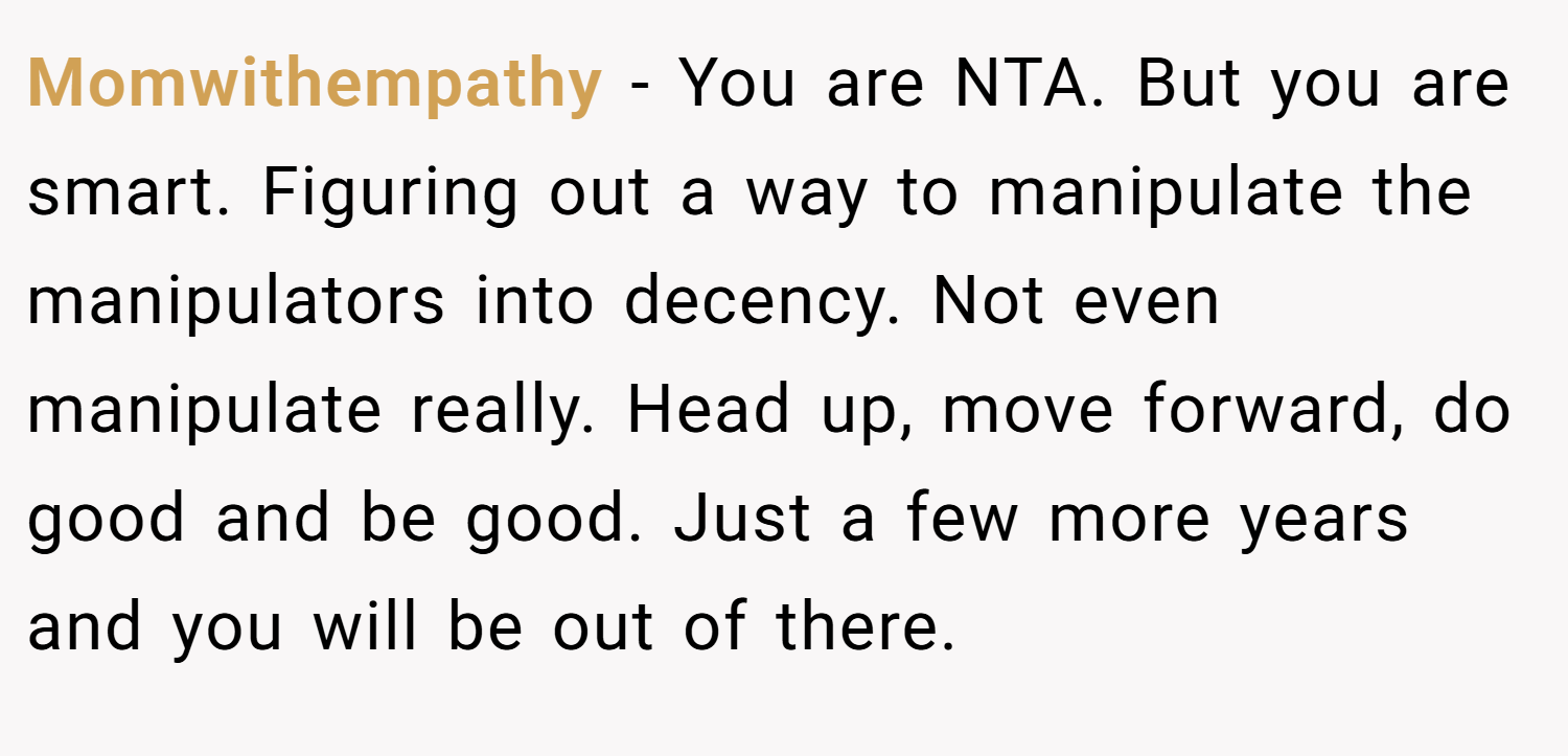 Momwithempathy − You are NTA. But you are smart. Figuring out a way to manipulate the manipulators into decency. Not even manipulate really. Head up, move forward, do good and be good. Just a few more years and you will be out of there.