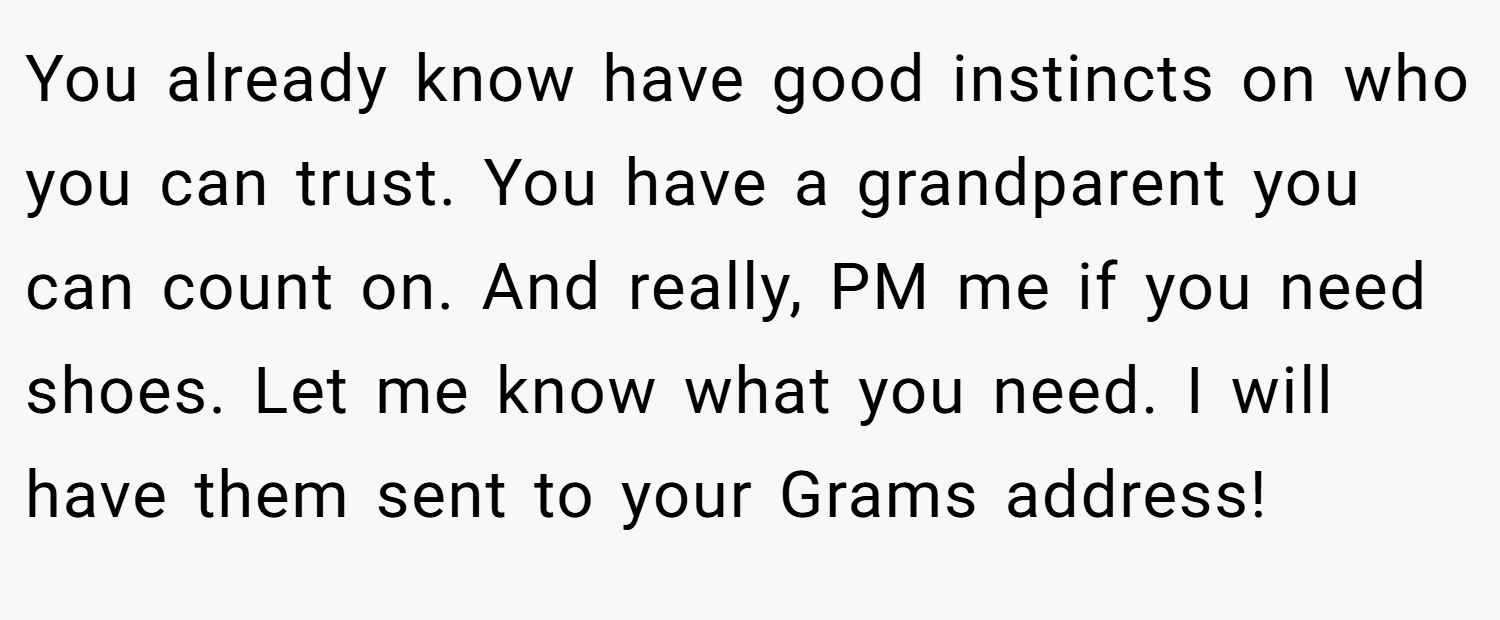 You already know have good instincts on who you can trust. You have a grandparent you can count on. And really, PM me if you need shoes. Let me know what you need. I will have them sent to your Grams address!