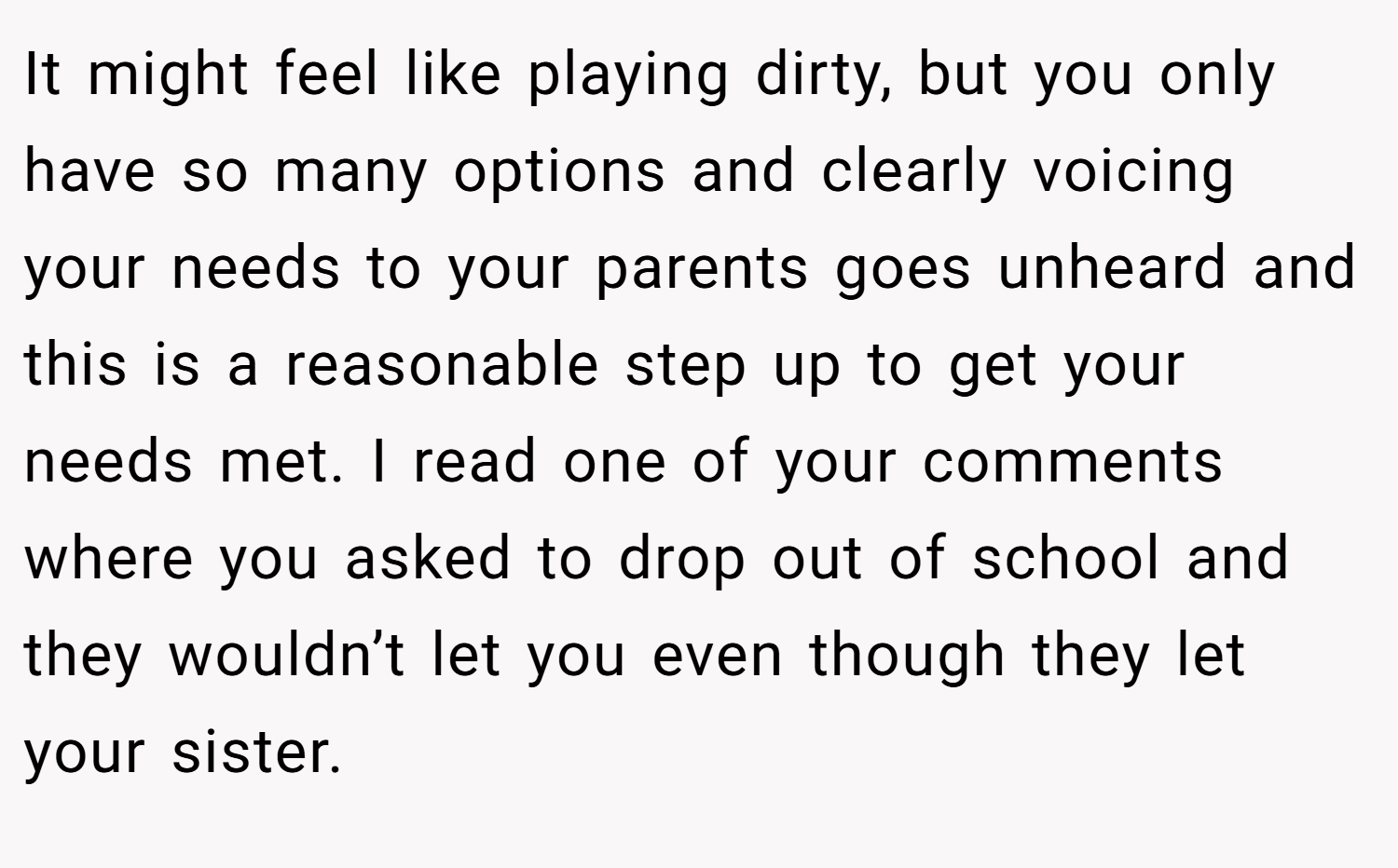 It might feel like playing dirty, but you only have so many options and clearly voicing your needs to your parents goes unheard and this is a reasonable step up to get your needs met. I read one of your comments where you asked to drop out of school and they wouldn’t let you even though they let your sister.