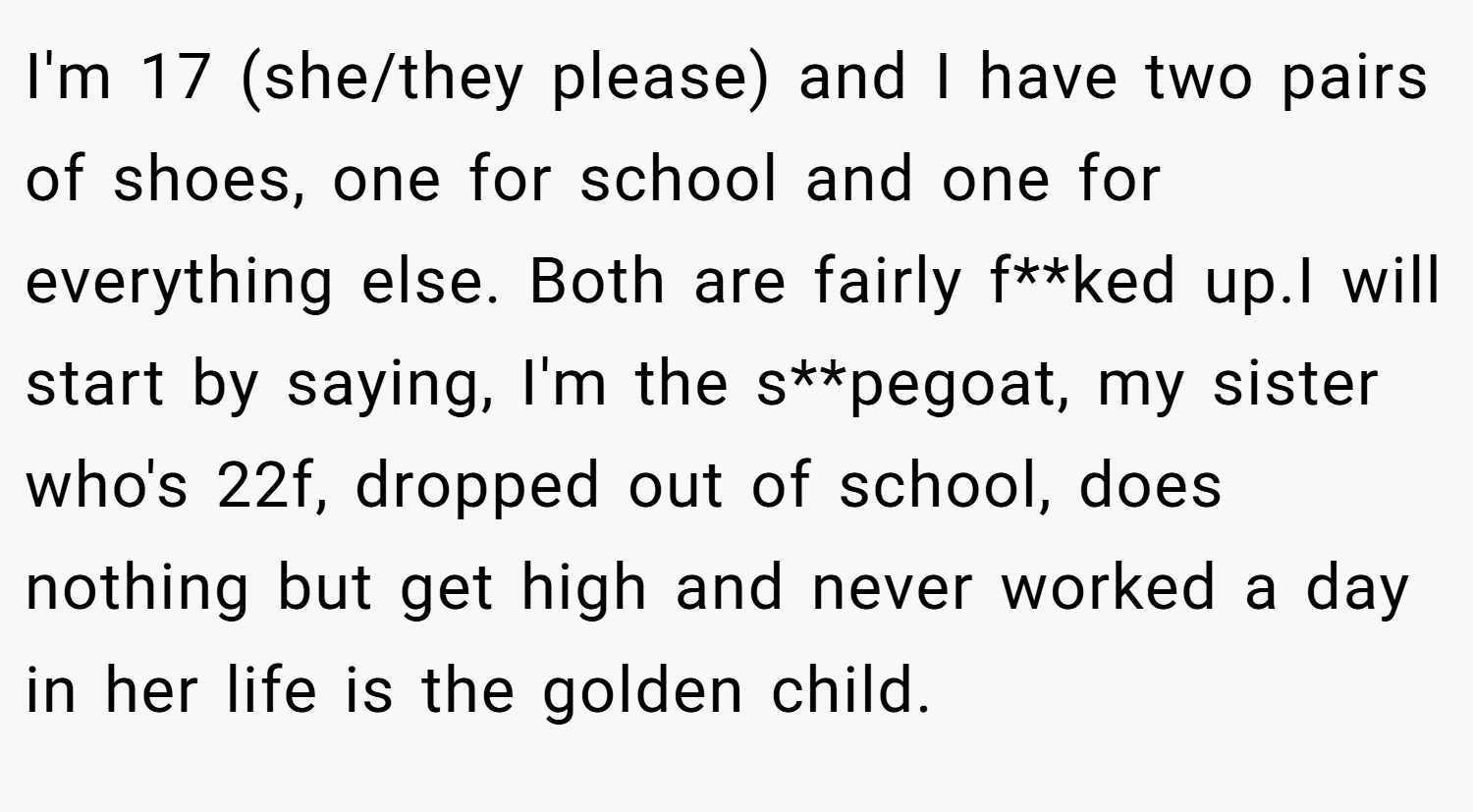 I'm 17 (she/they please) and I have two pairs of shoes, one for school and one for everything else. Both are fairly f**ked up.I will start by saying, I'm the s**pegoat, my sister who's 22f, dropped out of school, does nothing but get high and never worked a day in her life is the golden child.