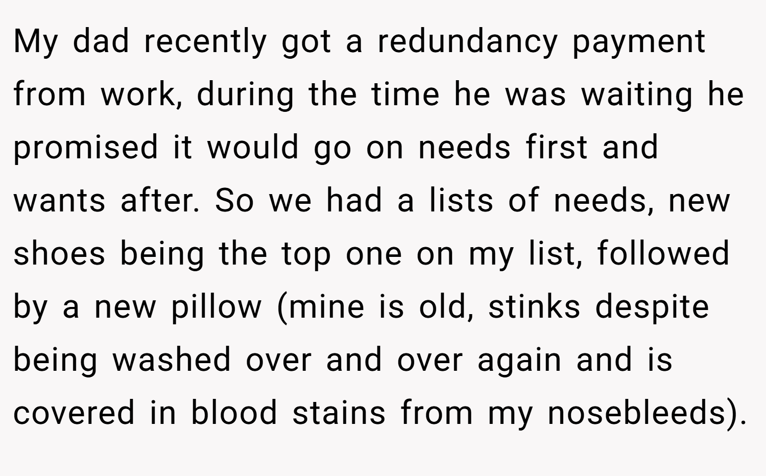 My dad recently got a redundancy payment from work, during the time he was waiting he promised it would go on needs first and wants after. So we had a lists of needs, new shoes being the top one on my list, followed by a new pillow (mine is old, stinks despite being washed over and over again and is covered in blood stains from my nosebleeds).