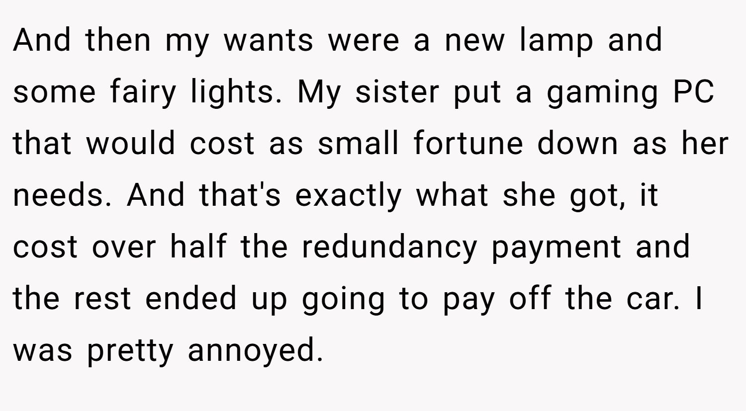 And then my wants were a new lamp and some fairy lights. My sister put a gaming PC that would cost as small fortune down as her needs. And that's exactly what she got, it cost over half the redundancy payment and the rest ended up going to pay off the car. I was pretty annoyed.