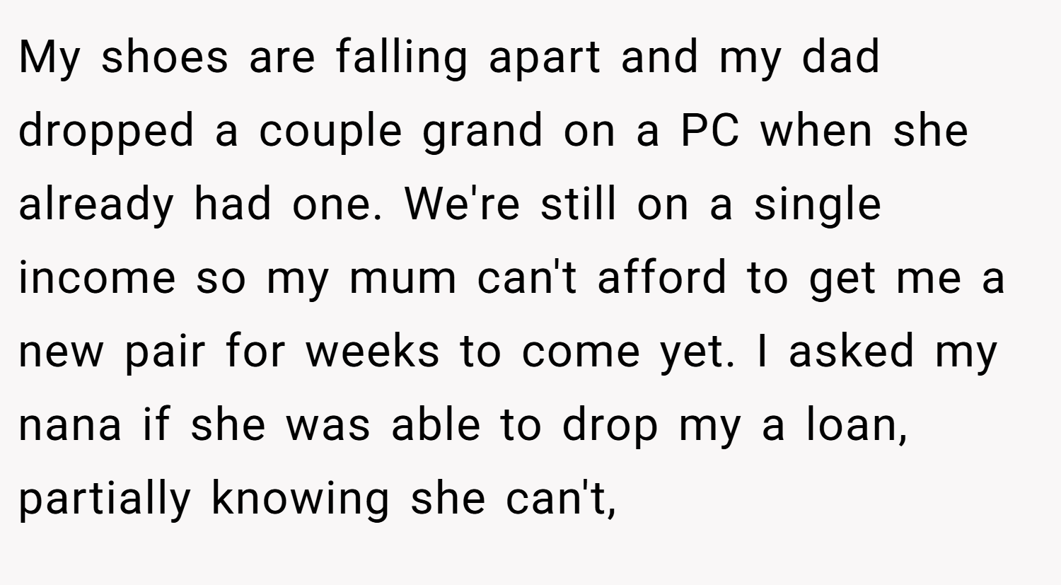 My shoes are falling apart and my dad dropped a couple grand on a PC when she already had one. We're still on a single income so my mum can't afford to get me a new pair for weeks to come yet. I asked my nana if she was able to drop my a loan, partially knowing she can't,
