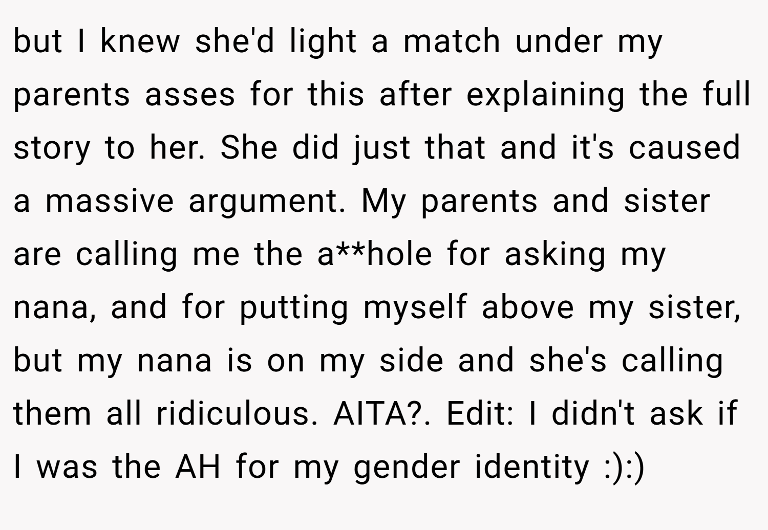 but I knew she'd light a match under my parents asses for this after explaining the full story to her. She did just that and it's caused a massive argument. My parents and sister are calling me the a**hole for asking my nana, and for putting myself above my sister, but my nana is on my side and she's calling them all ridiculous. AITA?. Edit: I didn't ask if I was the AH for my gender identity :):)
