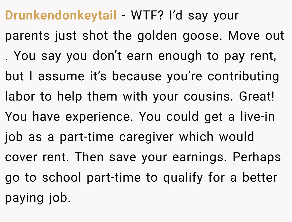 Drunkendonkeytail − WTF? I’d say your parents just shot the golden goose. Move out . You say you don’t earn enough to pay rent, but I assume it’s because you’re contributing labor to help them with your cousins. Great! You have experience. You could get a live-in job as a part-time caregiver which would cover rent. Then save your earnings. Perhaps go to school part-time to qualify for a better paying job.