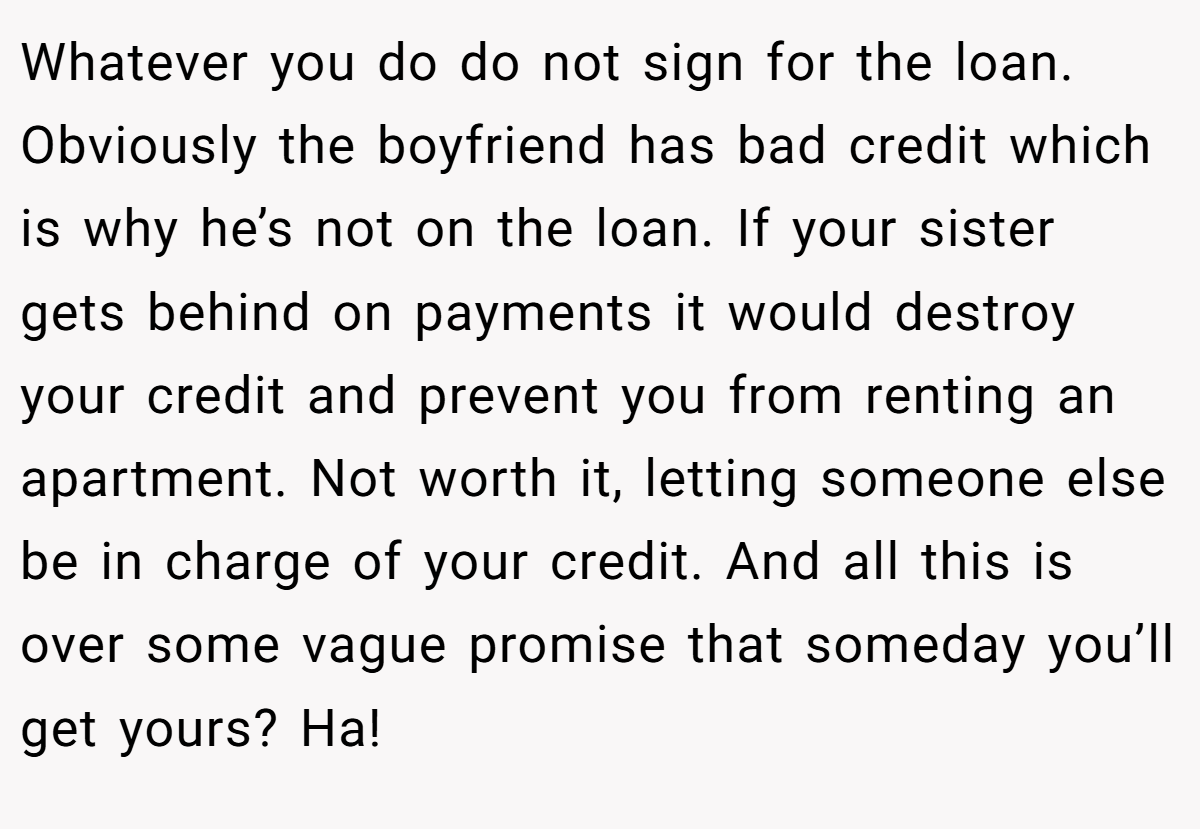 Whatever you do do not sign for the loan. Obviously the boyfriend has bad credit which is why he’s not on the loan. If your sister gets behind on payments it would destroy your credit and prevent you from renting an apartment. Not worth it, letting someone else be in charge of your credit. And all this is over some vague promise that someday you’ll get yours? Ha!