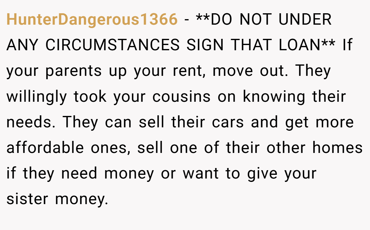 HunterDangerous1366 − **DO NOT UNDER ANY CIRCUMSTANCES SIGN THAT LOAN** If your parents up your rent, move out. They willingly took your cousins on knowing their needs. They can sell their cars and get more affordable ones, sell one of their other homes if they need money or want to give your sister money.
