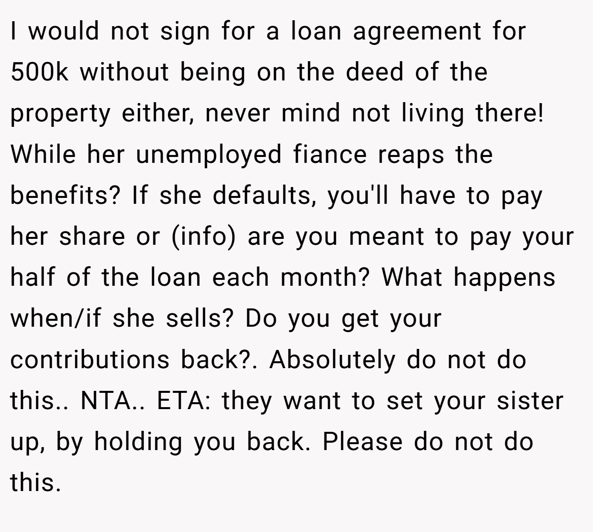 I would not sign for a loan agreement for 500k without being on the deed of the property either, never mind not living there! While her unemployed fiance reaps the benefits? If she defaults, you'll have to pay her share or (info) are you meant to pay your half of the loan each month? What happens when/if she sells? Do you get your contributions back?. Absolutely do not do this.. NTA.. ETA: they want to set your sister up, by holding you back. Please do not do this.