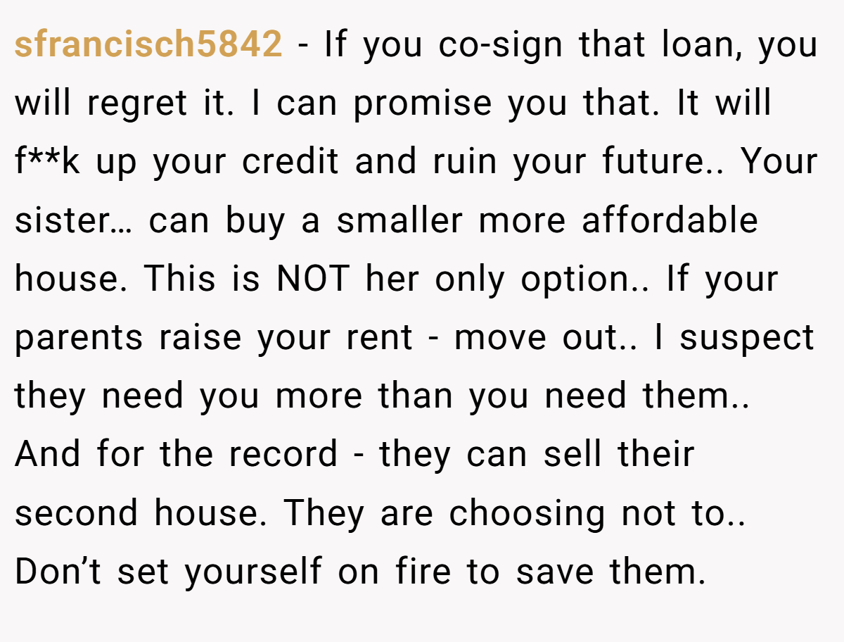 sfrancisch5842 − If you co-sign that loan, you will regret it. I can promise you that. It will f**k up your credit and ruin your future.. Your sister… can buy a smaller more affordable house. This is NOT her only option.. If your parents raise your rent - move out.. I suspect they need you more than you need them.. And for the record - they can sell their second house. They are choosing not to.. Don’t set yourself on fire to save them.