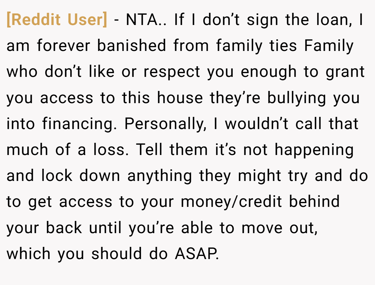 [Reddit User] − NTA.. If I don’t sign the loan, I am forever banished from family ties Family who don’t like or respect you enough to grant you access to this house they’re bullying you into financing. Personally, I wouldn’t call that much of a loss. Tell them it’s not happening and lock down anything they might try and do to get access to your money/credit behind your back until you’re able to move out, which you should do ASAP.