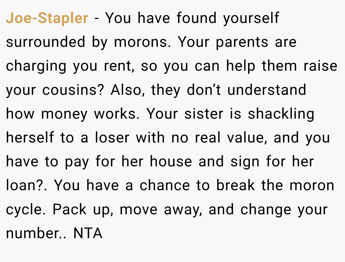 Joe-Stapler − You have found yourself surrounded by morons. Your parents are charging you rent, so you can help them raise your cousins? Also, they don’t understand how money works. Your sister is shackling herself to a loser with no real value, and you have to pay for her house and sign for her loan?. You have a chance to break the moron cycle. Pack up, move away, and change your number.. NTA