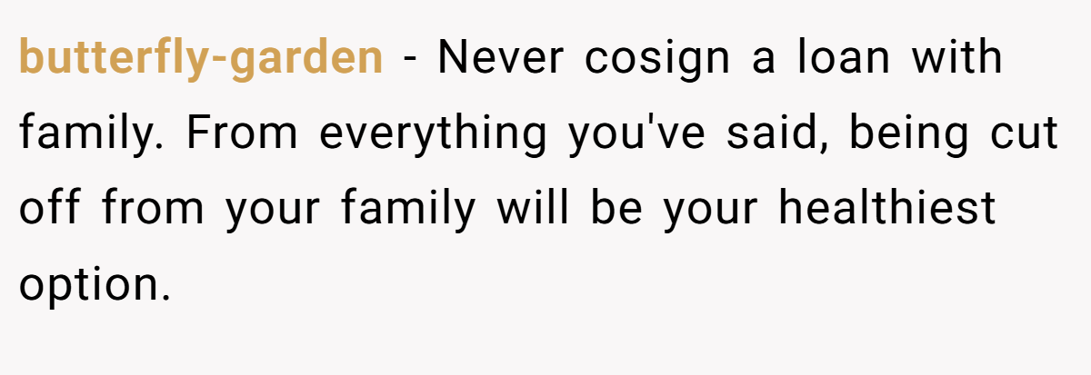 butterfly-garden − Never cosign a loan with family. From everything you've said, being cut off from your family will be your healthiest option.