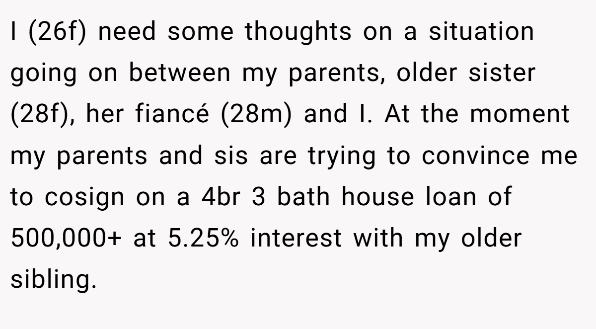I (26f) need some thoughts on a situation going on between my parents, older sister (28f), her fiancé (28m) and I. At the moment my parents and sis are trying to convince me to cosign on a 4br 3 bath house loan of 500,000+ at 5.25% interest with my older sibling.