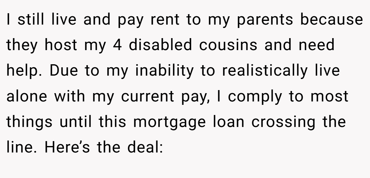 I still live and pay rent to my parents because they host my 4 disabled cousins and need help. Due to my inability to realistically live alone with my current pay, I comply to most things until this mortgage loan crossing the line. Here’s the deal: