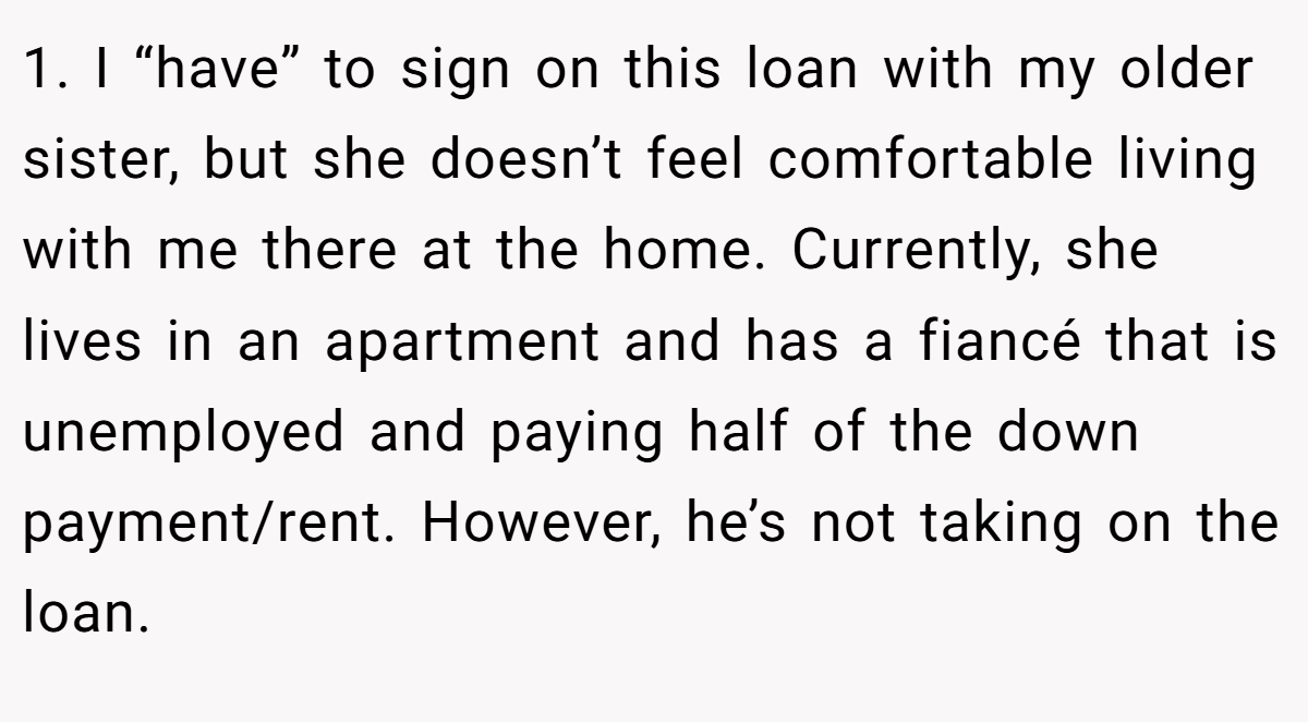 1. I “have” to sign on this loan with my older sister, but she doesn’t feel comfortable living with me there at the home. Currently, she lives in an apartment and has a fiancé that is unemployed and paying half of the down payment/rent. However, he’s not taking on the loan.