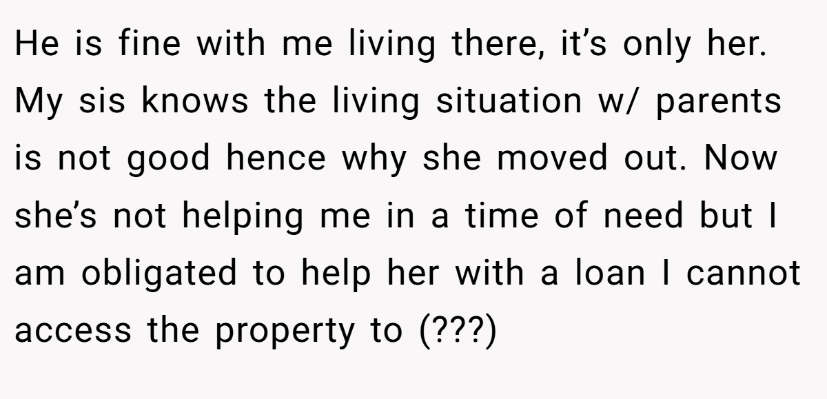 He is fine with me living there, it’s only her. My sis knows the living situation w/ parents is not good hence why she moved out. Now she’s not helping me in a time of need but I am obligated to help her with a loan I cannot access the property to (???)