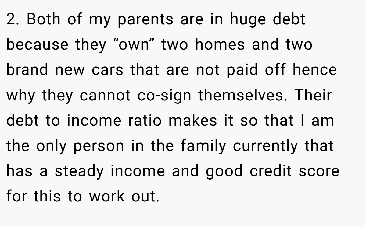 2. Both of my parents are in huge debt because they “own” two homes and two brand new cars that are not paid off hence why they cannot co-sign themselves. Their debt to income ratio makes it so that I am the only person in the family currently that has a steady income and good credit score for this to work out.