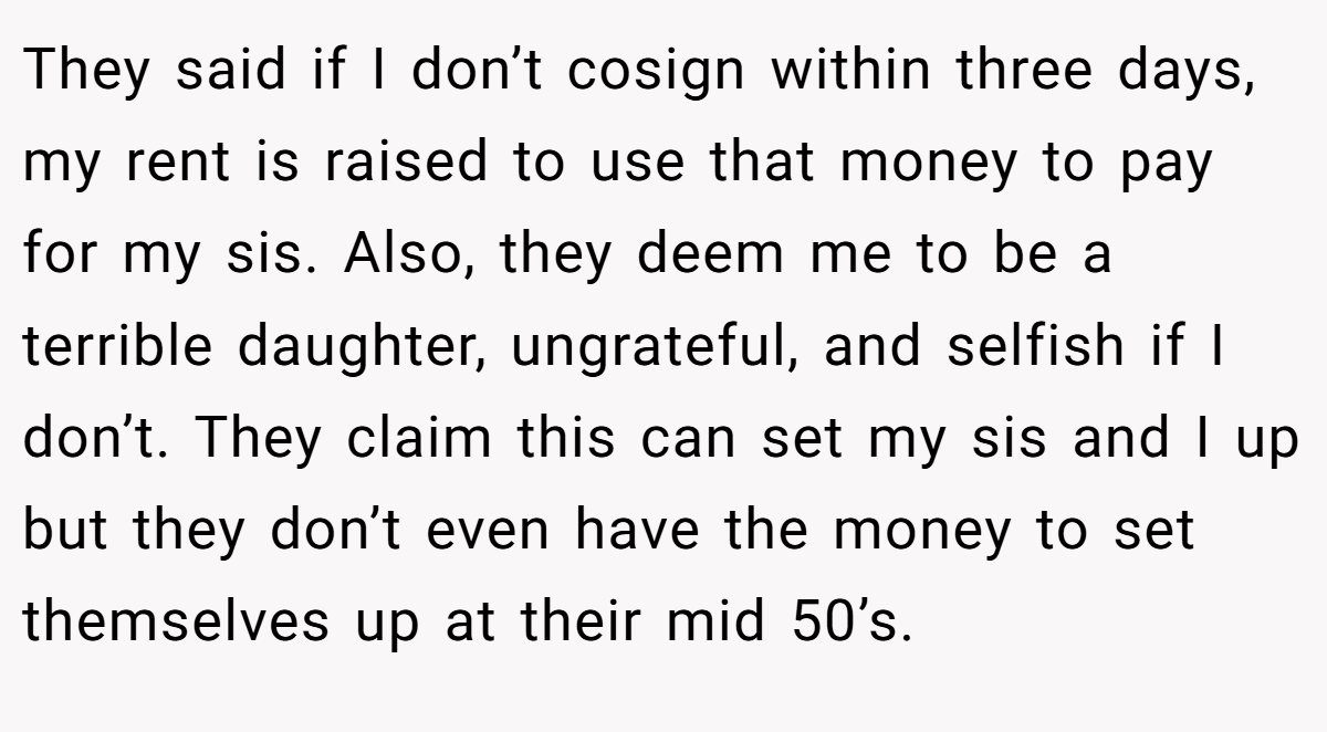 They said if I don’t cosign within three days, my rent is raised to use that money to pay for my sis. Also, they deem me to be a terrible daughter, ungrateful, and selfish if I don’t. They claim this can set my sis and I up but they don’t even have the money to set themselves up at their mid 50’s.