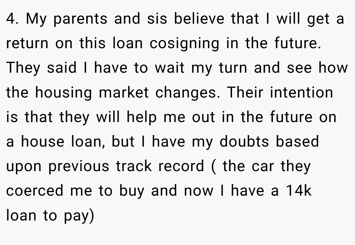 4. My parents and sis believe that I will get a return on this loan cosigning in the future. They said I have to wait my turn and see how the housing market changes. Their intention is that they will help me out in the future on a house loan, but I have my doubts based upon previous track record ( the car they coerced me to buy and now I have a 14k loan to pay)