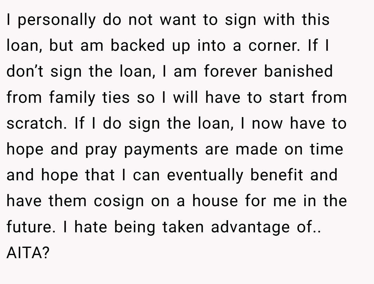 I personally do not want to sign with this loan, but am backed up into a corner. If I don’t sign the loan, I am forever banished from family ties so I will have to start from scratch. If I do sign the loan, I now have to hope and pray payments are made on time and hope that I can eventually benefit and have them cosign on a house for me in the future. I hate being taken advantage of.. AITA?