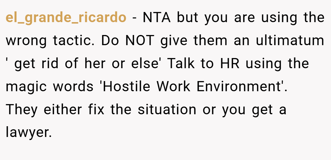 el_grande_ricardo − NTA but you are using the wrong tactic. Do NOT give them an ultimatum ' get rid of her or else' Talk to HR using the magic words 'Hostile Work Environment'. They either fix the situation or you get a lawyer.