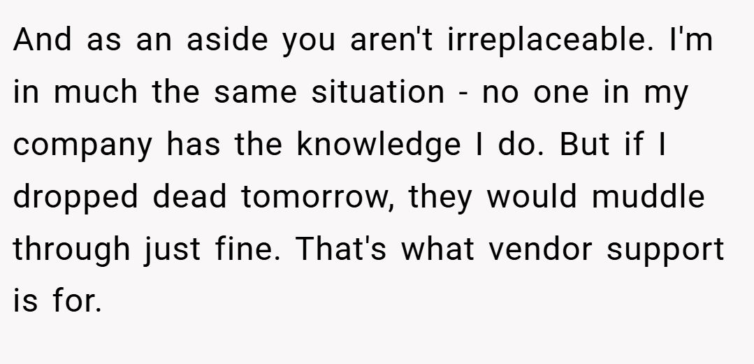 And as an aside you aren't irreplaceable. I'm in much the same situation - no one in my company has the knowledge I do. But if I dropped dead tomorrow, they would muddle through just fine. That's what vendor support is for.