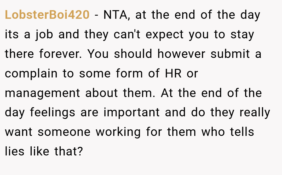 LobsterBoi420 − NTA, at the end of the day its a job and they can't expect you to stay there forever. You should however submit a complain to some form of HR or management about them. At the end of the day feelings are important and do they really want someone working for them who tells lies like that?
