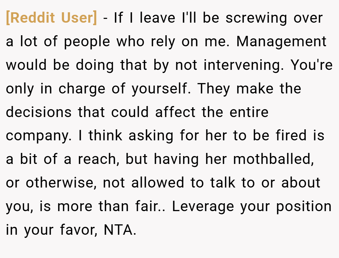 [Reddit User] − If I leave I'll be screwing over a lot of people who rely on me. Management would be doing that by not intervening. You're only in charge of yourself. They make the decisions that could affect the entire company. I think asking for her to be fired is a bit of a reach, but having her mothballed, or otherwise, not allowed to talk to or about you, is more than fair.. Leverage your position in your favor, NTA.