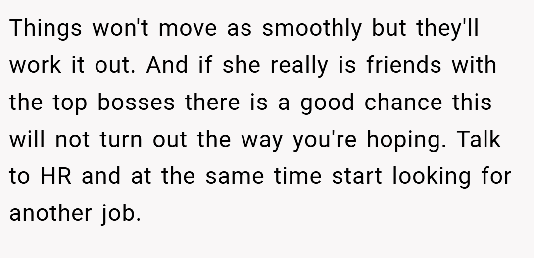 Things won't move as smoothly but they'll work it out. And if she really is friends with the top bosses there is a good chance this will not turn out the way you're hoping. Talk to HR and at the same time start looking for another job.