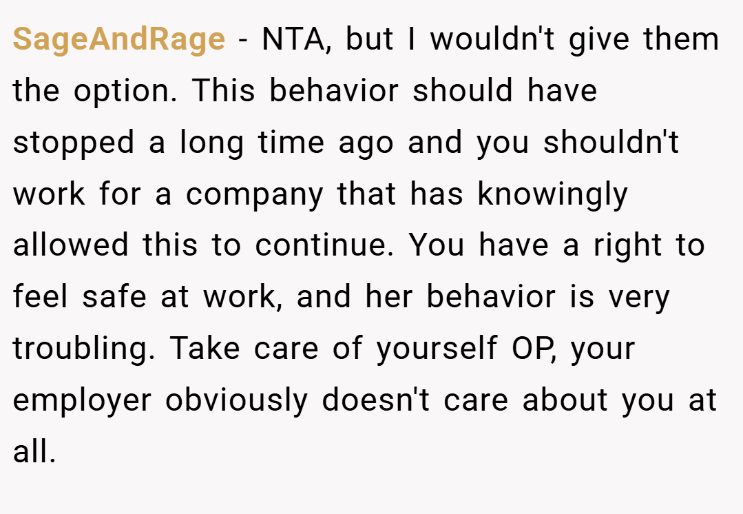 SageAndRage − NTA, but I wouldn't give them the option. This behavior should have stopped a long time ago and you shouldn't work for a company that has knowingly allowed this to continue. You have a right to feel safe at work, and her behavior is very troubling. Take care of yourself OP, your employer obviously doesn't care about you at all.