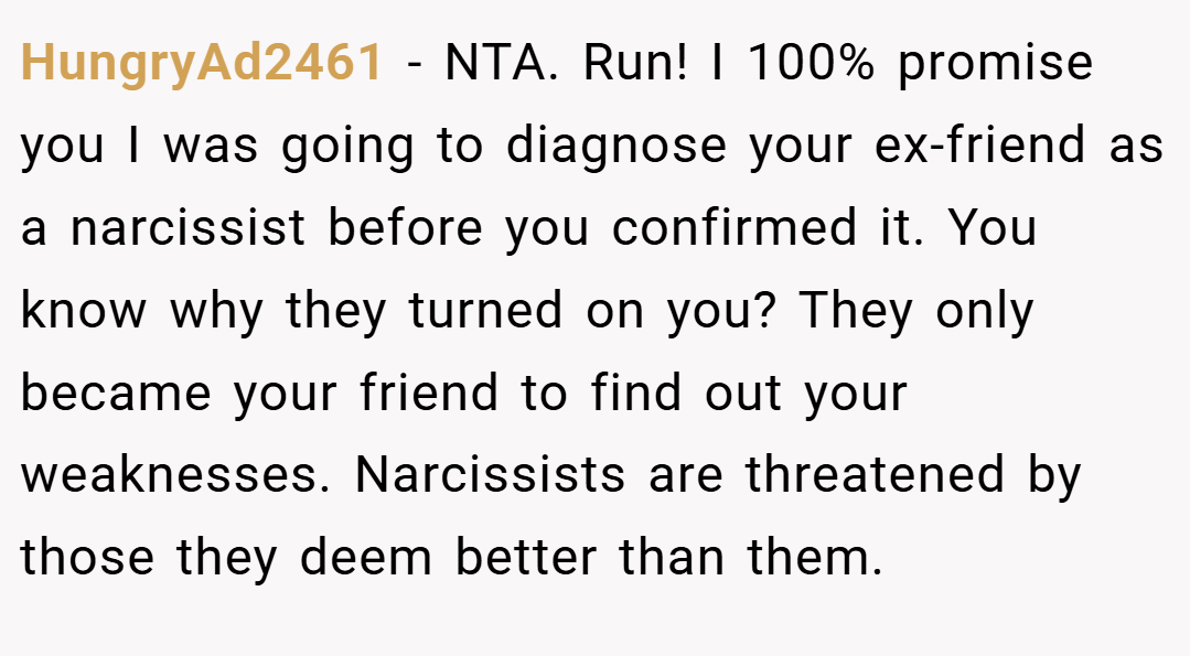 HungryAd2461 − NTA. Run! I 100% promise you I was going to diagnose your ex-friend as a narcissist before you confirmed it. You know why they turned on you? They only became your friend to find out your weaknesses. Narcissists are threatened by those they deem better than them.